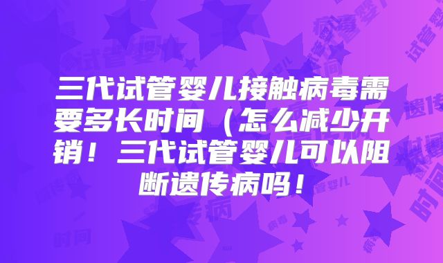 三代试管婴儿接触病毒需要多长时间(怎么减少开销!三代试管婴儿可以阻断遗传病吗!