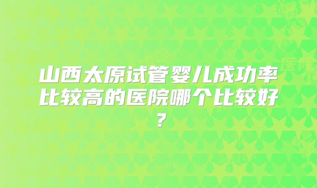 山西太原试管婴儿成功率比较高的医院哪个比较好?