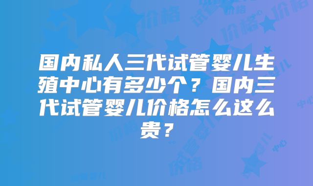 国内私人三代试管婴儿生殖中心有多少个？国内三代试管婴儿价格怎么这么贵？