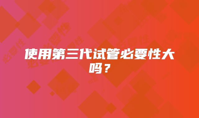 使用第三代试管必要性大吗?