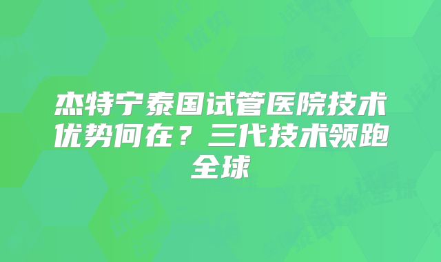 杰特宁泰国试管医院技术优势何在?三代技术领跑全球