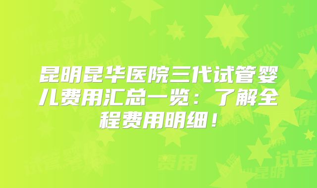 昆明昆华医院三代试管婴儿费用汇总一览：了解全程费用明细！