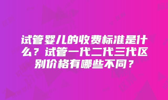 试管婴儿的收费标准是什么?试管一代二代三代区别价格有哪些不同?