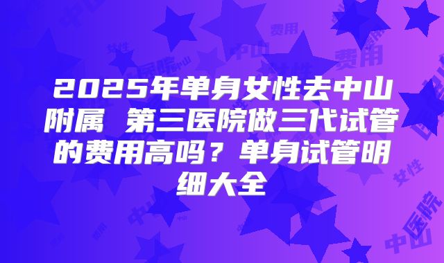 2025年单身女性去中山附属 第三医院做三代试管的费用高吗?单身试管明细大全