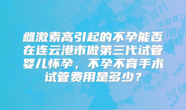 雌激素高引起的不孕能否在连云港市做第三代试管婴儿怀孕，不孕不育手术试管费用是多少？