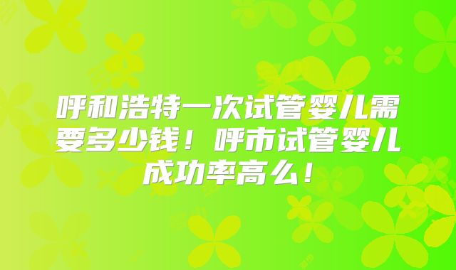 呼和浩特一次试管婴儿需要多少钱！呼市试管婴儿成功率高么！