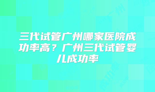 三代试管广州哪家医院成功率高?广州三代试管婴儿成功率