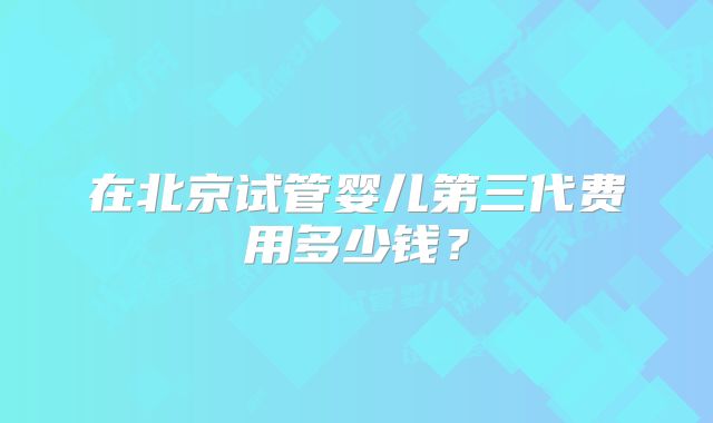 在北京试管婴儿第三代费用多少钱？
