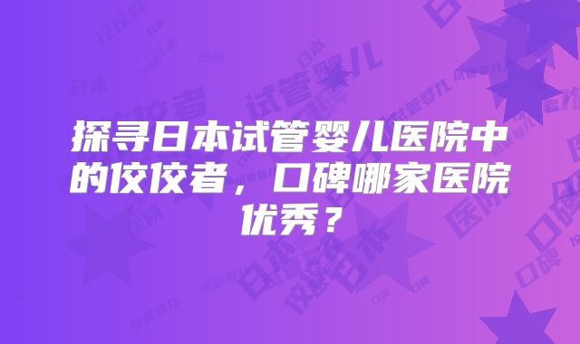 探寻日本试管婴儿医院中的佼佼者，口碑哪家医院优秀？