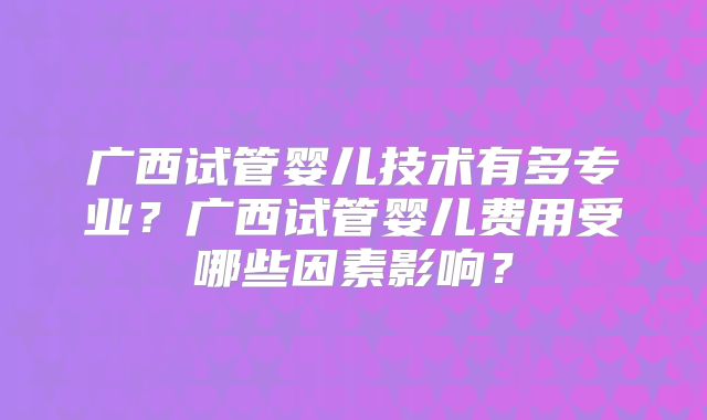 广西试管婴儿技术有多专业？广西试管婴儿费用受哪些因素影响？