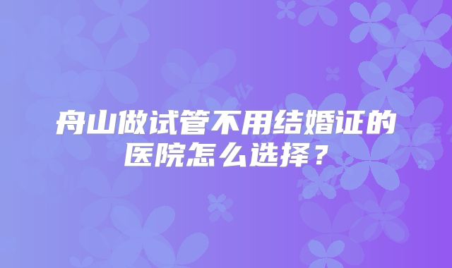 舟山做试管不用结婚证的医院怎么选择？