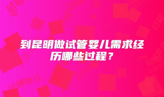 到昆明做试管婴儿需求经历哪些过程?