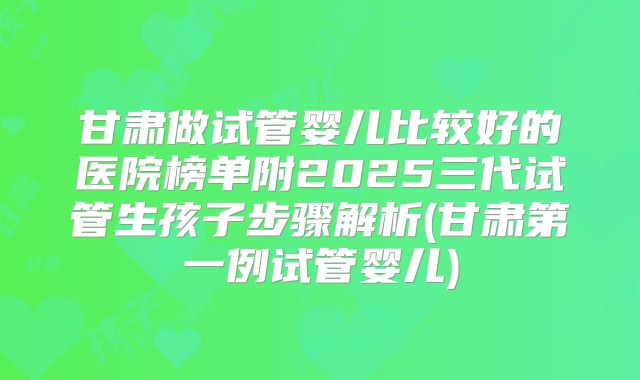 甘肃做试管婴儿比较好的医院榜单附2025三代试管生孩子步骤解析(甘肃第一例试管婴儿)