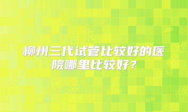 柳州三代试管比较好的医院哪里比较好？