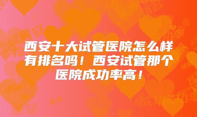 西安十大试管医院怎么样有排名吗！西安试管那个医院成功率高！