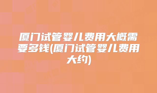厦门试管婴儿费用大概需要多钱(厦门试管婴儿费用大约)