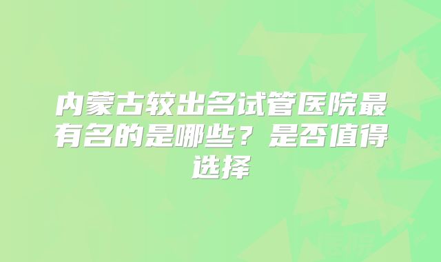 内蒙古较出名试管医院最有名的是哪些？是否值得选择