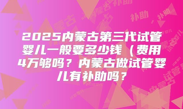 2025内蒙古第三代试管婴儿一般要多少钱(费用4万够吗?内蒙古做试管婴儿有补助吗?