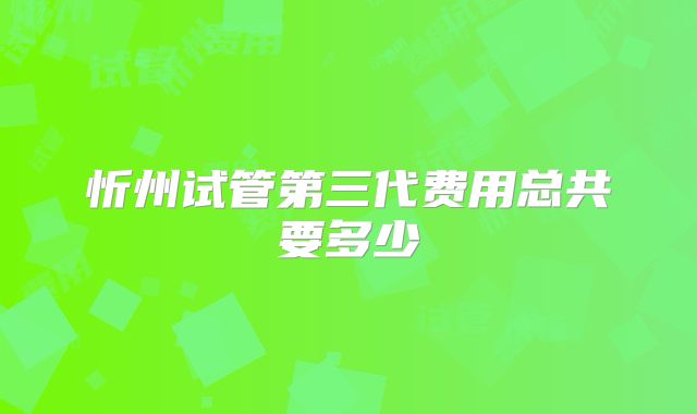 忻州试管第三代费用总共要多少