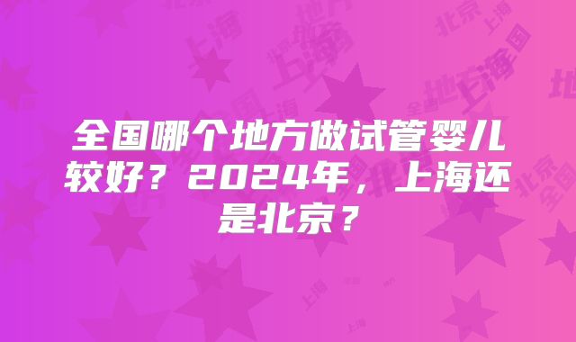 全国哪个地方做试管婴儿较好?2024年,上海还是北京?