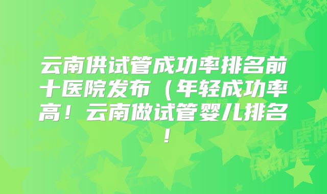 云南供试管成功率排名前十医院发布（年轻成功率高！云南做试管婴儿排名！