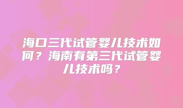 海口三代试管婴儿技术如何？海南有第三代试管婴儿技术吗？