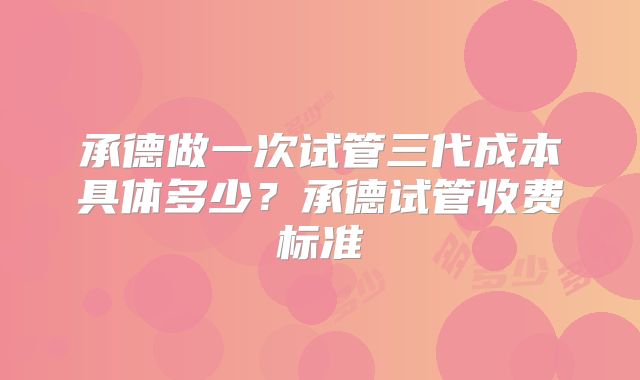 承德做一次试管三代成本具体多少?承德试管收费标准