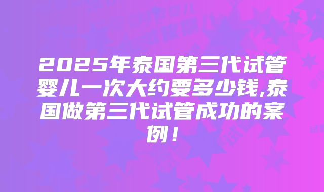 2025年泰国第三代试管婴儿一次大约要多少钱,泰国做第三代试管成功的案例!