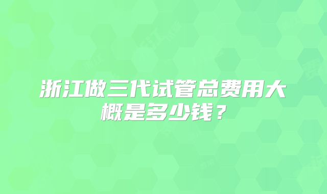 浙江做三代试管总费用大概是多少钱?