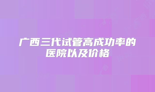 广西三代试管高成功率的医院以及价格