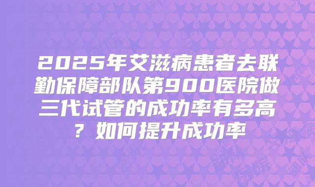 2025年艾滋病患者去联勤保障部队第900医院做三代试管的成功率有多高?如何提升成功率