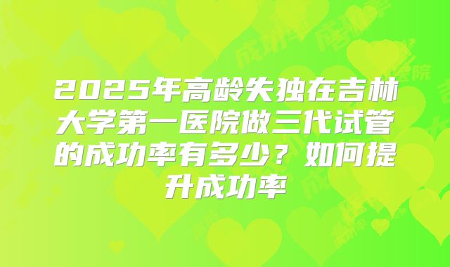 2025年高龄失独在吉林大学第一医院做三代试管的成功率有多少?如何提升成功率