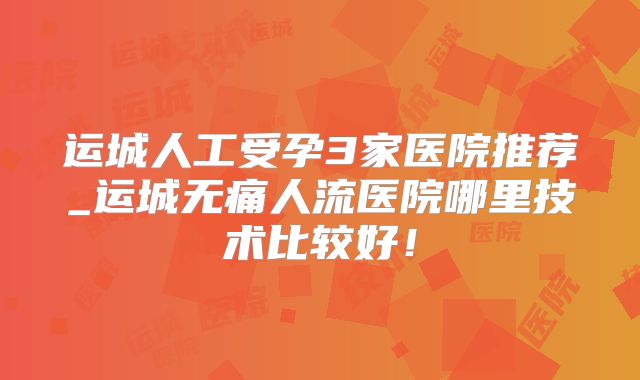 运城人工受孕3家医院推荐_运城无痛人流医院哪里技术比较好!