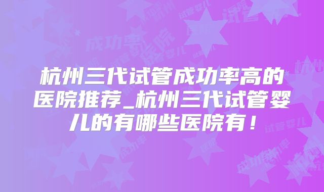 杭州三代试管成功率高的医院推荐_杭州三代试管婴儿的有哪些医院有!