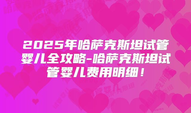 2025年哈萨克斯坦试管婴儿全攻略-哈萨克斯坦试管婴儿费用明细！