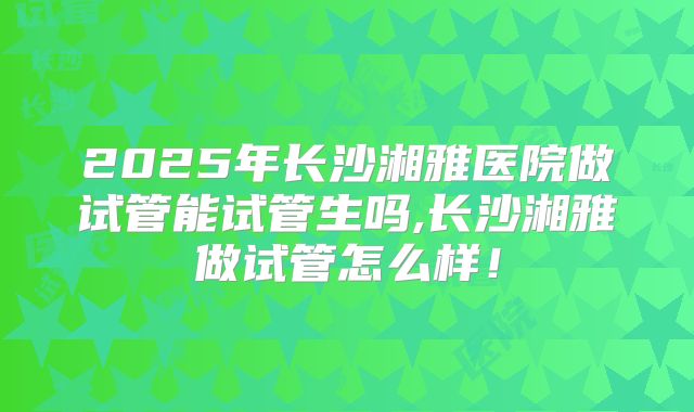 2025年长沙湘雅医院做试管能试管生吗,长沙湘雅做试管怎么样!