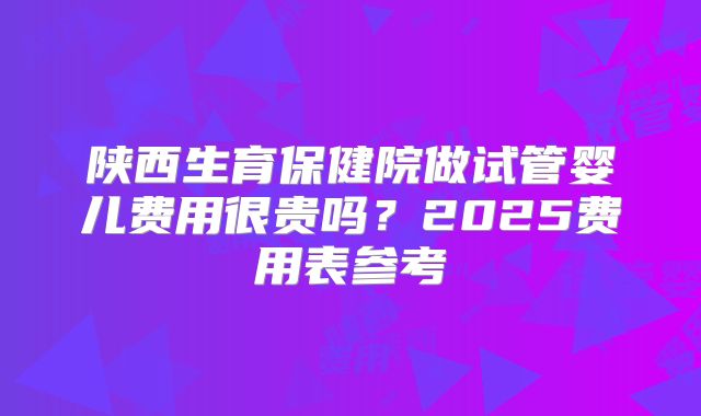 陕西生育保健院做试管婴儿费用很贵吗？2025费用表参考