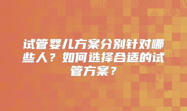 试管婴儿方案分别针对哪些人？如何选择合适的试管方案？