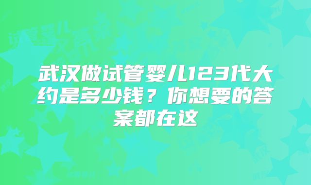 武汉做试管婴儿123代大约是多少钱？你想要的答案都在这
