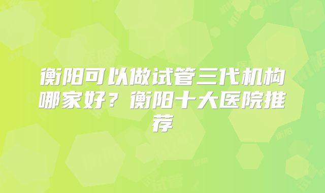衡阳可以做试管三代机构哪家好？衡阳十大医院推荐