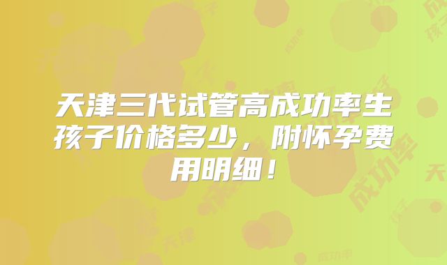 天津三代试管高成功率生孩子价格多少，附怀孕费用明细！