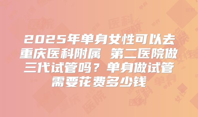 2025年单身女性可以去重庆医科附属 第二医院做三代试管吗?单身做试管需要花费多少钱