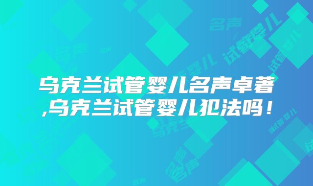 乌克兰试管婴儿名声卓著,乌克兰试管婴儿犯法吗！