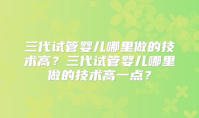 三代试管婴儿哪里做的技术高?三代试管婴儿哪里做的技术高一点?