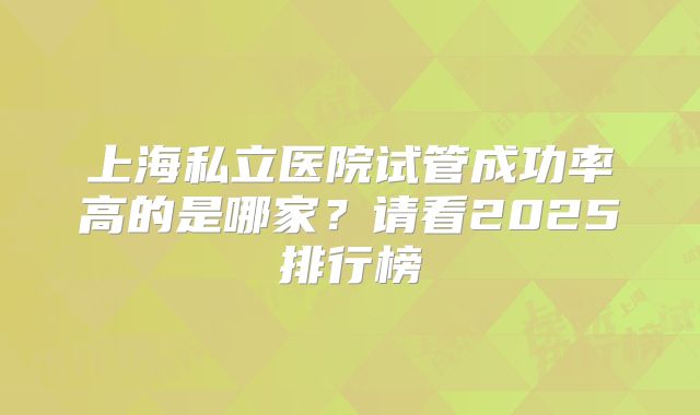 上海私立医院试管成功率高的是哪家？请看2025排行榜