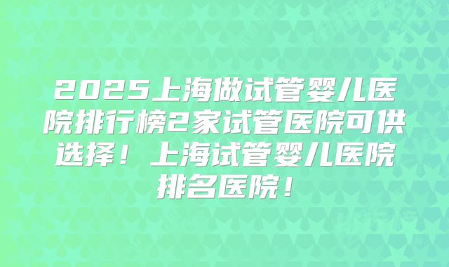 2025上海做试管婴儿医院排行榜2家试管医院可供选择！上海试管婴儿医院排名医院！