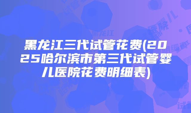黑龙江三代试管花费(2025哈尔滨市第三代试管婴儿医院花费明细表)