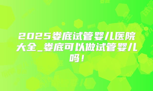 2025娄底试管婴儿医院大全_娄底可以做试管婴儿吗！