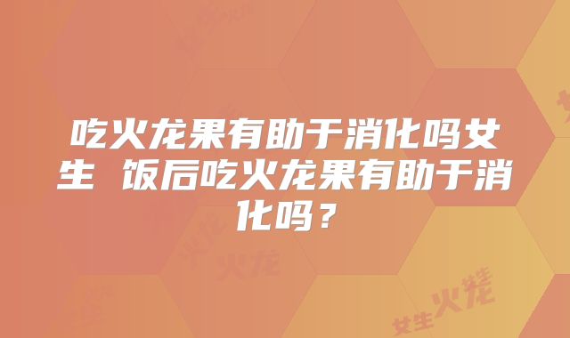吃火龙果有助于消化吗女生 饭后吃火龙果有助于消化吗?