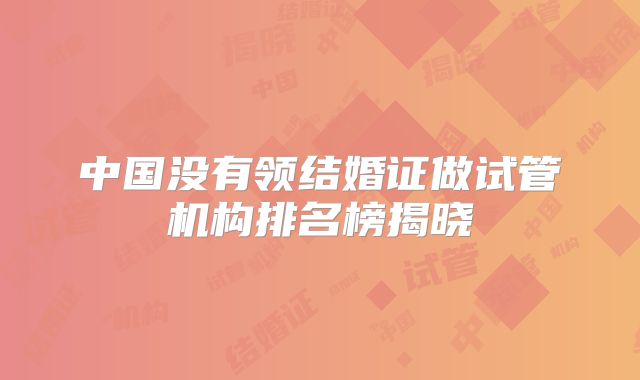 中国没有领结婚证做试管机构排名榜揭晓